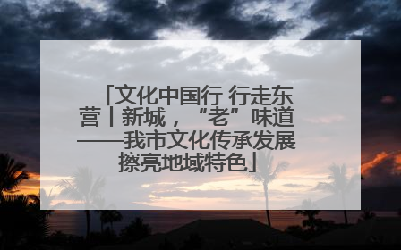 文化中国行 行走东营丨新城，“老”味道——我市文化传承发展擦亮地域特色