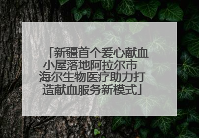 新疆首个爱心献血小屋落地阿拉尔市 海尔生物医疗助力打造献血服务新模式