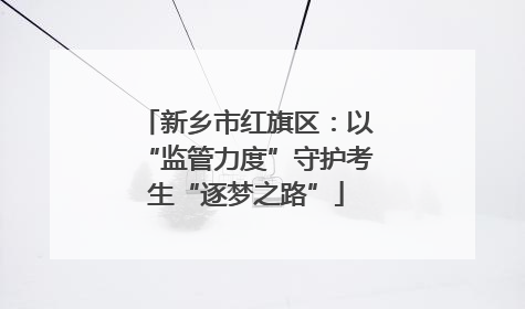 新乡市红旗区：以“监管力度”守护考生“逐梦之路”