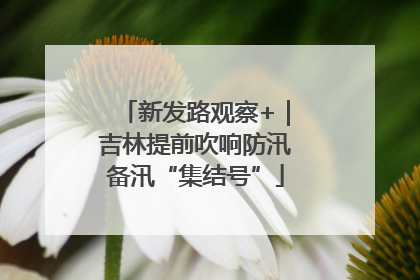 新发路观察+｜吉林提前吹响防汛备汛“集结号”