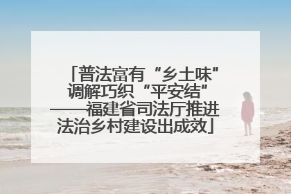 普法富有“乡土味” 调解巧织“平安结”——福建省司法厅推进法治乡村建设出成效