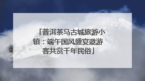 普洱茶马古城旅游小镇：端午国风盛宴邀游客共赏千年民俗