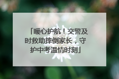 暖心护航！交警及时救助摔倒家长，守护中考温情时刻