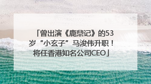 曾出演《鹿鼎记》的53岁“小玄子”马浚伟升职！将任香港知名公司CEO
