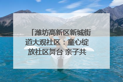 潍坊高新区新城街道大观社区：童心绽放社区舞台 亲子共谱六一欢歌
