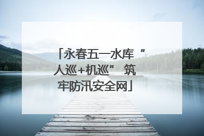 永春五一水库“人巡+机巡” 筑牢防汛安全网