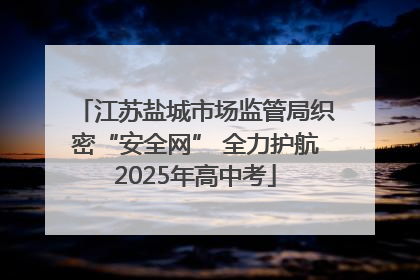 江苏盐城市场监管局织密“安全网” 全力护航2025年高中考