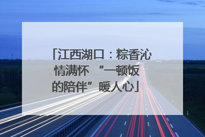 江西湖口：粽香沁 情满怀 “一顿饭的陪伴”暖人心