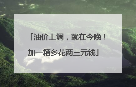 油价上调，就在今晚！加一箱多花两三元钱
