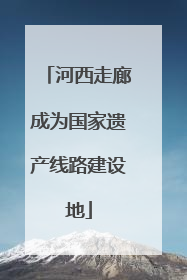 河西走廊成为国家遗产线路建设地