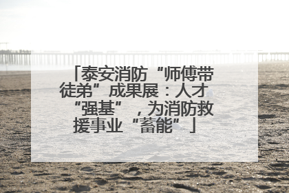 泰安消防“师傅带徒弟”成果展：人才“强基”，为消防救援事业“蓄能”