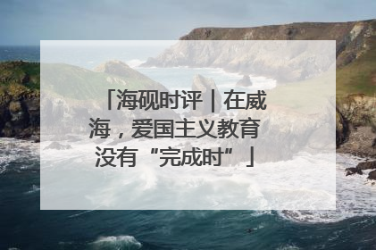 海砚时评｜在威海，爱国主义教育没有“完成时”