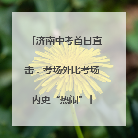 济南中考首日直击：考场外比考场内更“热闹”