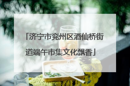 济宁市兖州区酒仙桥街道端午市集文化飘香