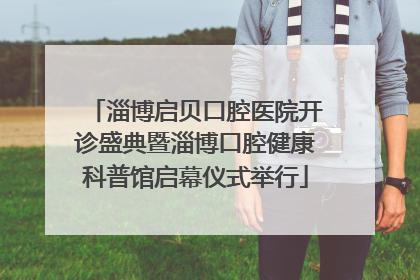 淄博启贝口腔医院开诊盛典暨淄博口腔健康科普馆启幕仪式举行