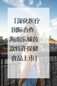 深化医疗国际合作 海南乐城首款特许保健食品上市
