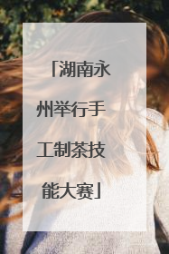 湖南永州举行手工制茶技能大赛