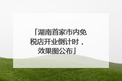 湖南首家市内免税店开业倒计时，效果图公布