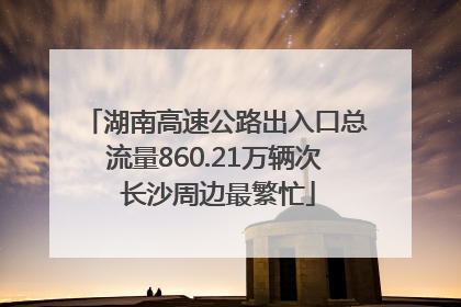 湖南高速公路出入口总流量860.21万辆次 长沙周边最繁忙