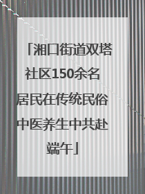 湘口街道双塔社区150余名居民在传统民俗中医养生中共赴端午