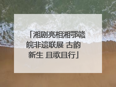 湘剧亮相湘鄂赣皖非遗联展 古韵新生 且歌且行