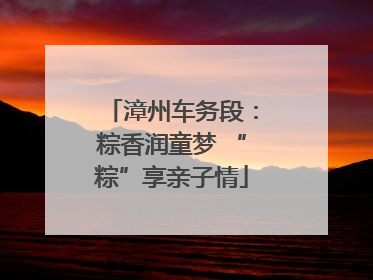 漳州车务段：粽香润童梦 “粽”享亲子情