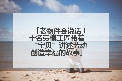 老物件会说话！十名劳模工匠带着“宝贝”讲述劳动创造幸福的故事
