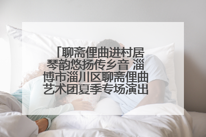 聊斋俚曲进村居 琴韵悠扬传乡音 淄博市淄川区聊斋俚曲艺术团夏季专场演出在杏园子村举行