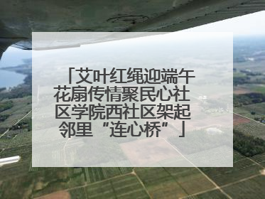 艾叶红绳迎端午花扇传情聚民心社区学院西社区架起邻里“连心桥”