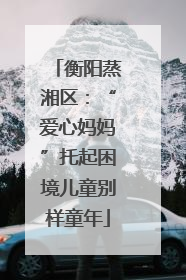 衡阳蒸湘区：“爱心妈妈”托起困境儿童别样童年