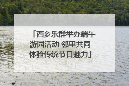 西乡乐群举办端午游园活动 邻里共同体验传统节日魅力