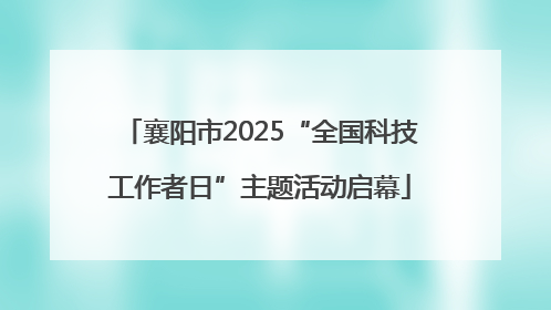 襄阳市2025“全国科技工作者日”主题活动启幕