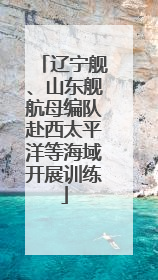 辽宁舰、山东舰航母编队赴西太平洋等海域开展训练
