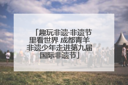 趣玩非遗·非遗节里看世界 成都青羊非遗少年走进第九届国际非遗节