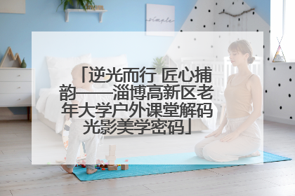 逆光而行 匠心捕韵——淄博高新区老年大学户外课堂解码光影美学密码