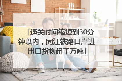通关时间缩短到30分钟以内，同江铁路口岸进出口货物超千万吨
