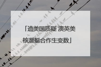 遭美国质疑 澳英美核潜艇合作生变数