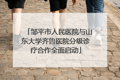 邹平市人民医院与山东大学齐鲁医院分级诊疗合作全面启动