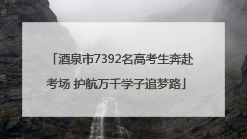 酒泉市7392名高考生奔赴考场 护航万千学子追梦路