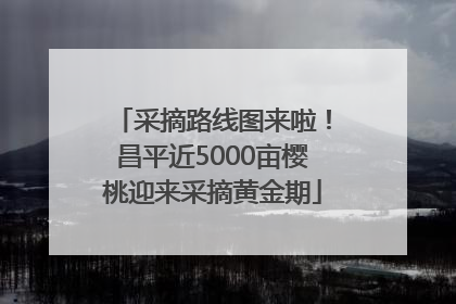 采摘路线图来啦！昌平近5000亩樱桃迎来采摘黄金期