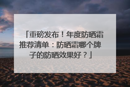 重磅发布！年度防晒霜推荐清单：防晒霜哪个牌子的防晒效果好？