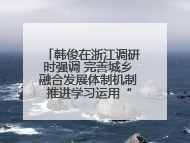 韩俊在浙江调研时强调 完善城乡融合发展体制机制 推进学习运用“千万工程”经验走深走实