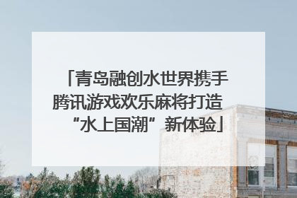 青岛融创水世界携手腾讯游戏欢乐麻将打造“水上国潮”新体验