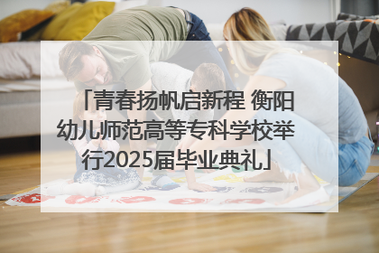 青春扬帆启新程 衡阳幼儿师范高等专科学校举行2025届毕业典礼