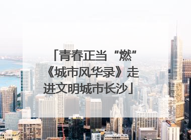 青春正当“燃”《城市风华录》走进文明城市长沙