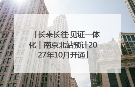 长来长往·见证一体化｜南京北站预计2027年10月开通