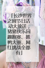 长沙世界之窗节日活动大放送，猪猪侠乐园趣跑赛、抓鸭大赛、网红挑战全都有