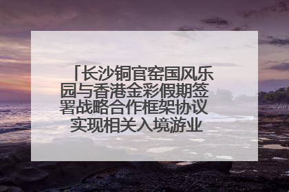 长沙铜官窑国风乐园与香港金彩假期签署战略合作框架协议 实现相关入境游业务增收超亿元