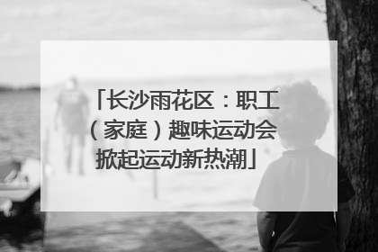 长沙雨花区：职工（家庭）趣味运动会掀起运动新热潮