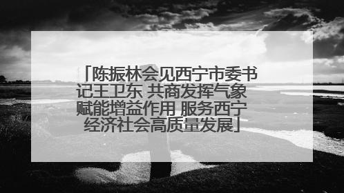陈振林会见西宁市委书记王卫东 共商发挥气象赋能增益作用 服务西宁经济社会高质量发展